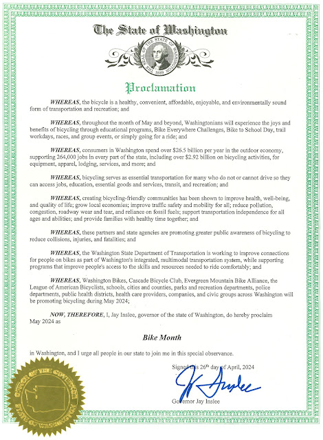 On April 26th, 2024, Gov. Jay Inslee signed a document proclaiming the following:   WHEREAS, the bicycle is a healthy, convenient, affordable, enjoyable, and environmentally sound form of transportation and recreation; and   WHEREAS, throughout the month of May and beyond, Washingtonians will experience the joys and benefits of bicycling through educational programs, Bike Everywhere Challenges, Bike to School Day, trail workdays, races, and group events, or simply going for a ride; and   WHEREAS, consumers in Washington spend over $26.5 billion per year in the outdoor economy, supporting 264,000 jobs in every part of the state, including over $2.92 billion on bicycling activities, for equipment, apparel, lodging, services, and more; and   WHEREAS, bicycling serves as essential transportation for many who do not or cannot drive so they can access jobs, education, essential goods and services, transit, and recreation; and   WHEREAS, creating bicycling-friendly communities has been shown to improve health, well-being, and quality of life; grow local economies; improve traffic safety and mobility for all; reduce pollution, congestion, roadway wear and tear, and reliance on fossil fuels; support transportation independence for all ages and abilities; and provide families with healthy time together; and   WHEREAS, these partners and state agencies are promoting greater public awareness of bicycling to reduce collisions, injuries, and fatalities; and   WHEREAS, the Washington State Department of Transportation is working to improve connections for people on bikes as part of Washington's integrated, multimodal transportation system, while supporting programs that improve people's access to the skills and resources needed to ride comfortably; and   WHEREAS, Washington Bikes, Cascade Bicycle Club, Evergreen Mountain Bike Alliance, the League of American Bicyclists, schools, cities and counties, parks and recreation departments, police departments, public health districts, health care providers, companies, and civic groups across Washington will be promoting bicycling during May 2024;   NOW, THEREFORE, I, Jay Inslee, governor of the state of Washington, do hereby proclaim  May 2024 as Bike Month in Washington, and I urge all people in our state to join me in this special observance.