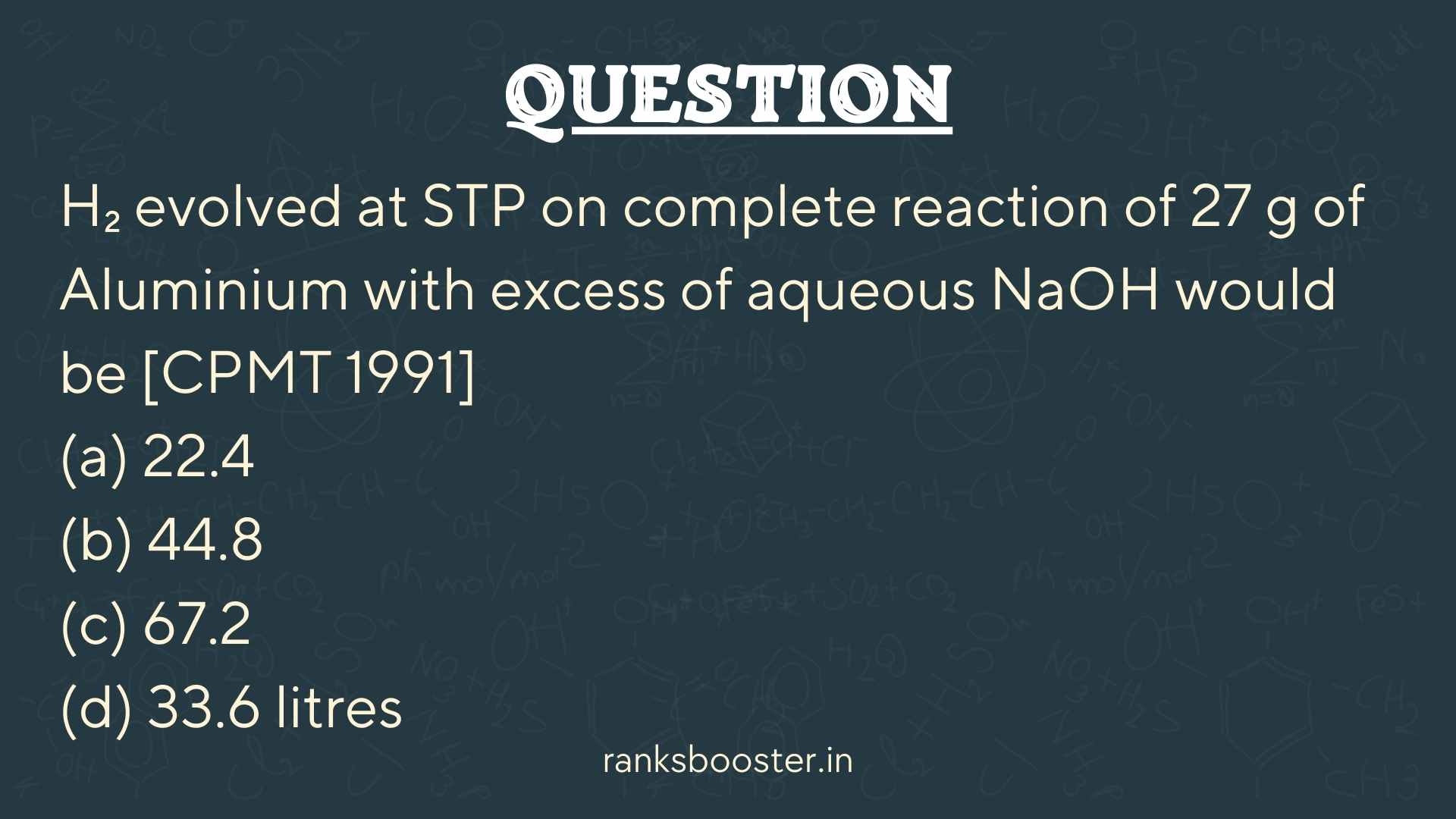 Question: H₂ evolved at STP on complete reaction of 27 g of Aluminium with excess of aqueous NaOH would be [CPMT 1991] (a) 22.4 (b) 44.8 (c) 67.2 (d) 33.6 litres