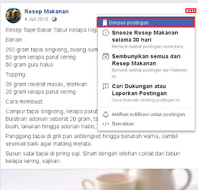 Pertama silakan pergi ke postingan yang terdapat resep masakannya. Setelah itu klik tombol titik tiga di atas postingan, untuk yang di HP atau FB Lite sama saja klik tombol titik 3 di pojok kanan atas. Setelah itu klik Simpan postingan, jika tulisan simpan postingan berubah menjadi Disimpan berarti postingan resep masakan nya sudah tersimpan.