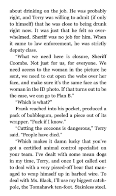 “Cutting the cocoons is dangerous,” Terry said. “People have died.” “Which makes it damn lucky that you’ve got a certified animal control specialist on your team. I’ve dealt with some mean dogs in my time, Terry, and once I got called out to deal with a very pissed-off bear that managed to wrap himself up in barbed wire. To deal with Ms. Black, I’ll use my biggest catch-pole, the Tomahawk ten-foot. Stainless steel. 