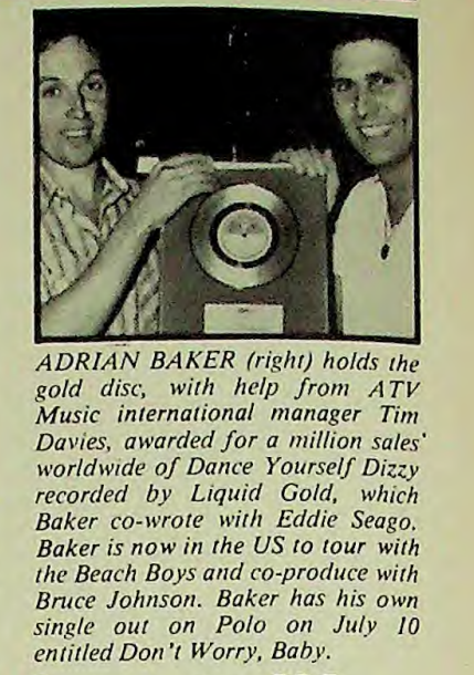 ADRIAN BAKER (right) holds the gold disc, with help from ATV Music international manager Tim Davies, awarded for a million sales' worldwide of Dance Yourself Dizzy recorded by Liquid Gold, which Baker co-wrote with Eddie Seago. Baker is now in the US to tour with the Beach Boys and co-produce with Bruce Johnson. Baker has his own single out on Polo on July 10 entitled Don't Worry, Baby.