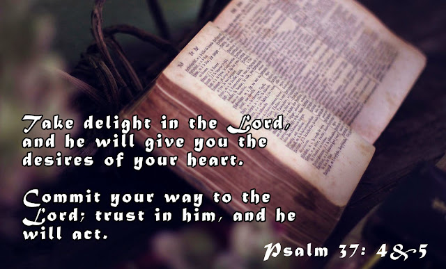 Psalm 37:4 & 5 - Take delight in the Lord, and he will give you the desires of your heart. Commit your way to the Lord; trust in him, and he will act.