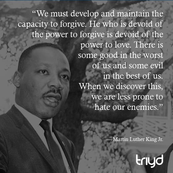 Martin Luther King Jr. Quote: “We must develop and maintain the capacity to forgive. He who is devoid of the power to forgive is devoid of the power to love. There is some good in the worst of us and some evil in the best of us. When we discover this, we are less prone to hate our enemies.”