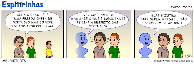 Espitirinha 385 - Virtudes. no primeiro quadrinho estão dois homens conversando a respeito de outro homem que está mais afastado. O primeiro diz: OLHA O CASO DELE! UMA PESSOA CHEIA DE VIRTUDES MAS SÓ VIVE PASSANDO POR PROBLEMAS. No segundo quadrinho ao lado dos dois homens começa a aparecer um espírito. Os dois olham um pouco assustados. O espírito fala: VERDADE, AMIGO! MAS SABE O QUE É IMPORTANTE PENSAR A RESPEITO DAS VIRTUDES? No terceiro quadrinho o espírito conclui dizendo: ELAS EXISTEM PARA SEREM USADAS E NÃO SERVIREM DE ADORNO.