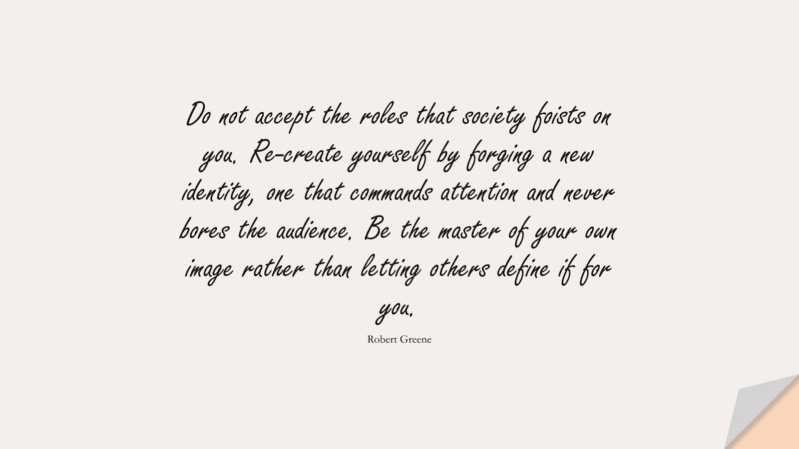 Do not accept the roles that society foists on you. Re-create yourself by forging a new identity, one that commands attention and never bores the audience. Be the master of your own image rather than letting others define if for you. (Robert Greene);  #BeYourselfQuotes