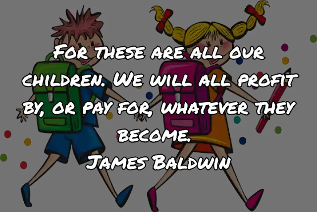 For these are all our children. We will all profit by, or pay for, whatever they become. James Baldwin