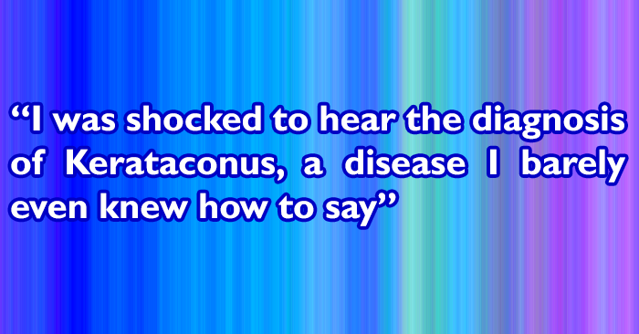 I was shocked to hear the diagnosis of Kerataconus - A disease I barely even knew how to say, let alone understand.