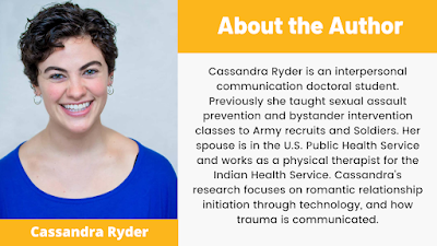 Cassandra Ryder is an interpersonal communication doctoral student. Previously she taught sexual assault prevention and bystander intervention classes to Army recruits and Soldiers. Her spouse is in the U.S. Public Health Service and works as a physical therapist for the Indian Health Service. Cassandra's research focuses on romantic relationship initiation through technology, and how trauma is communicated.