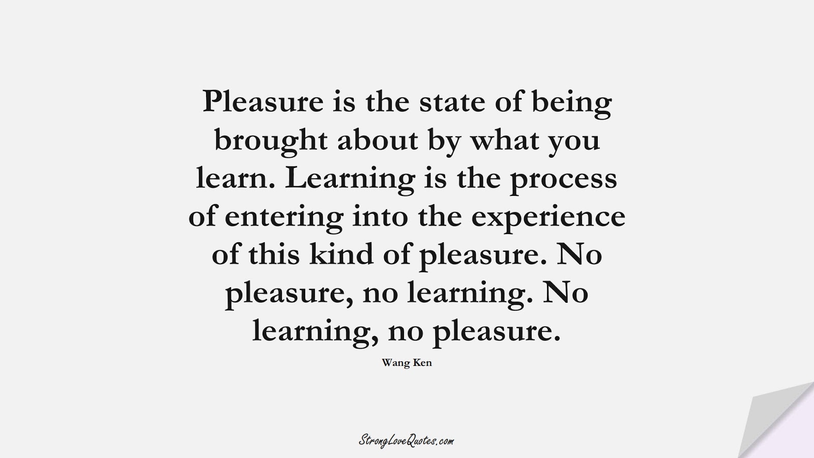 Pleasure is the state of being brought about by what you learn. Learning is the process of entering into the experience of this kind of pleasure. No pleasure, no learning. No learning, no pleasure. (Wang Ken);  #LearningQuotes