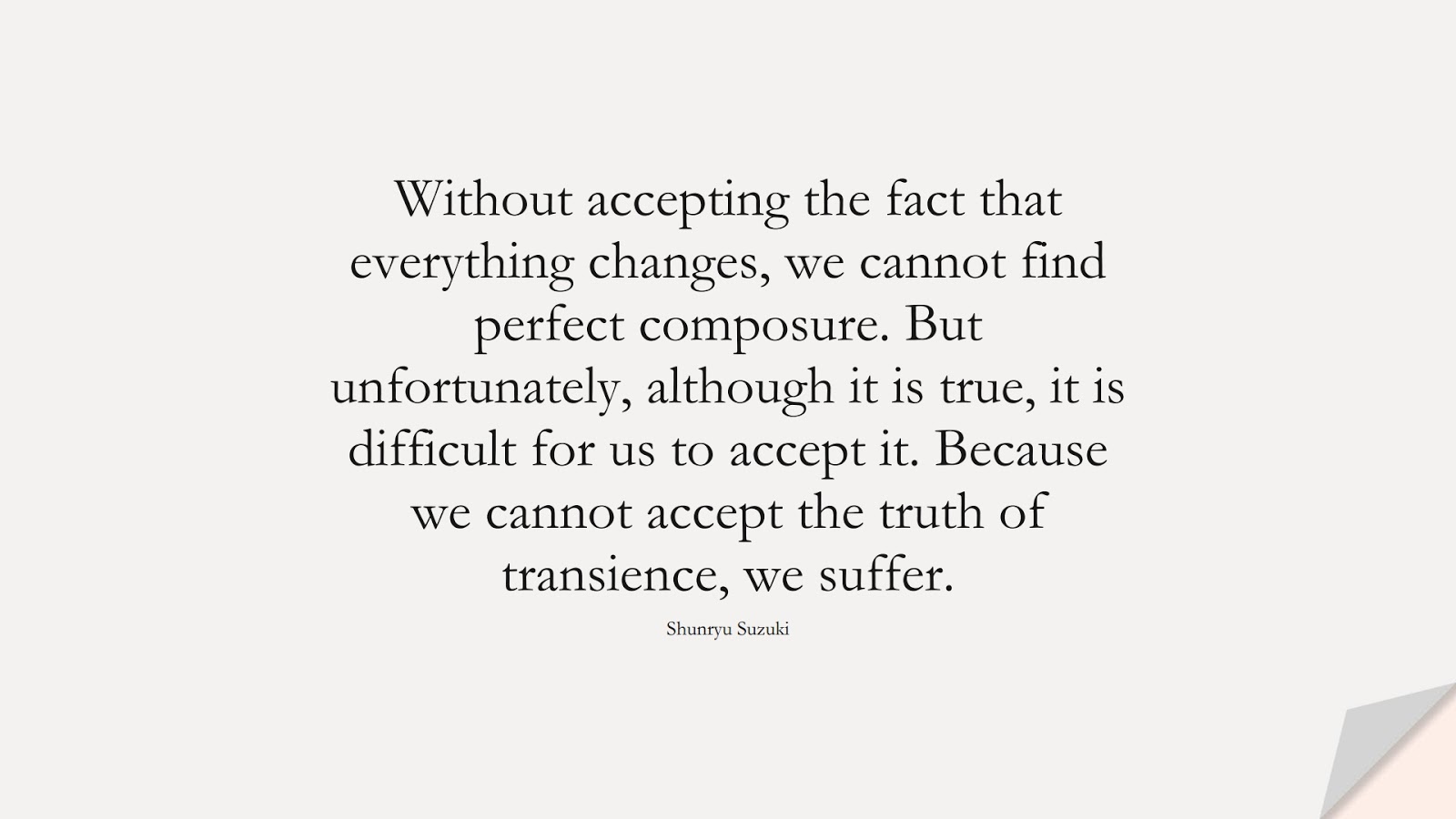 Without accepting the fact that everything changes, we cannot find perfect composure. But unfortunately, although it is true, it is difficult for us to accept it. Because we cannot accept the truth of transience, we suffer. (Shunryu Suzuki);  #ChangeQuotes