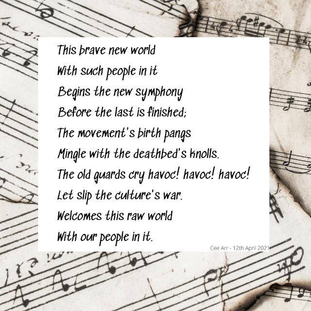 12th April // This brave new world /With such people in it / Begins the new symphony / Before the last is finished; / The movement's birth pangs / Mingle with the deathbed's knolls. / The old guards cry havoc! havoc! havoc! / Let slip the culture's war. / Welcomes this raw world / With our people in it.