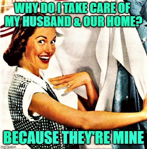 Why do I take care of my husband and our home? Because they're mine.