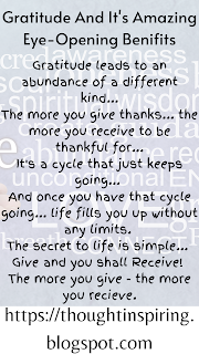 Gratitude And It's Amazing Eye-Opening Benifits  Gratitude leads to an abundance of a different kind...  The more you give thanks... the more you receive to be thankful for...  It's a cycle that just keeps going...   And once you have that cycle going... life fills you up without any limits.   The secret to life is simple...   Give and you shall Receive!   The more you give - the more you recieve.      Some more articles that you might like...    Do Like Share and Follow to stay up-to-date and keep the ball of Positivity Rolling... Thank you.  https://thoughtinspiring.blogspot.com