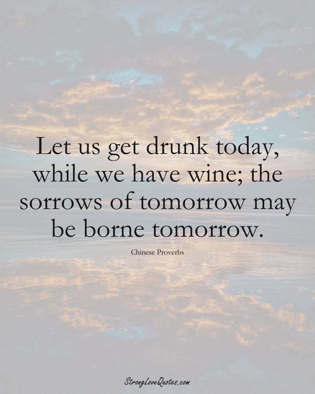 Let us get drunk today, while we have wine; the sorrows of tomorrow may be borne tomorrow. (Chinese Sayings);  #AsianSayings