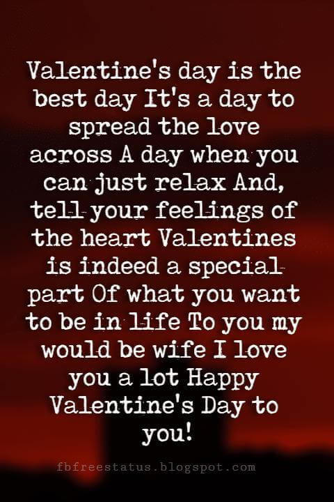 Happy Valentines Day Quotes, Valentine's day is the best day It's a day to spread the love across A day when you can just relax And, tell your feelings of the heart Valentines is indeed a special part Of what you want to be in life To you my would be wife I love you a lot Happy Valentine's Day to you!