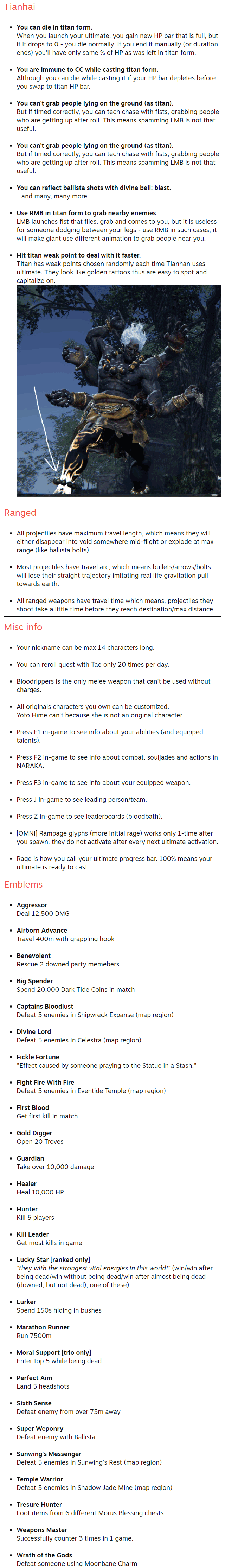 Tianhai You can die in titan form. When you launch your ultimate, you gain new HP bar that is full, but if it drops to 0 - you die normally. If you end it manually (or duration ends) you'll have only same % of HP as was left in titan form.  You are immune to CC while casting titan form. Although you can die while casting it if your HP bar depletes before you swap to titan HP bar.  You can't grab people lying on the ground (as titan). But if timed correctly, you can tech chase with fists, grabbing people who are getting up after roll. This means spamming LMB is not that useful.  You can't grab people lying on the ground (as titan). But if timed correctly, you can tech chase with fists, grabbing people who are getting up after roll. This means spamming LMB is not that useful.  You can reflect ballista shots with divine bell: blast. ...and many, many more.  Use RMB in titan form to grab nearby enemies. LMB launches fist that flies, grab and comes to you, but it is useless for someone dodging between your legs - use RMB in such cases, it will make giant use different animation to grab people near you.  Hit titan weak point to deal with it faster. Titan has weak points chosen randomly each time Tianhan uses ultimate. They look like golden tattoos thus are easy to spot and capitalize on.  Ranged All projectiles have maximum travel length, which means they will either disappear into void somewhere mid-flight or explode at max range (like ballista bolts).  Most projectiles have travel arc, which means bullets/arrows/bolts will lose their straight trajectory imitating real life gravitation pull towards earth.  All ranged weapons have travel time which means, projectiles they shoot take a little time before they reach destination/max distance. Misc info Your nickname can be max 14 characters long.  You can reroll quest with Tae only 20 times per day.  Bloodrippers is the only melee weapon that can't be used without charges.  All originals characters you own can be customized. Yoto Hime can't because she is not an original character.  Press F1 in-game to see info about your abilities (and equipped talents).  Press F2 in-game to see info about combat, souljades and actions in NARAKA.  Press F3 in-game to see info about your equipped weapon.  Press J in-game to see leading person/team.  Press Z in-game to see leaderboards (bloodbath).  [OMNI] Rampage glyphs (more initial rage) works only 1-time after you spawn, they do not activate after every next ultimate activation.  Rage is how you call your ultimate progress bar. 100% means your ultimate is ready to cast. Emblems Aggressor Deal 12,500 DMG  Airborn Advance Travel 400m with grappling hook  Benevolent Rescue 2 downed party memebers  Big Spender Spend 20,000 Dark Tide Coins in match  Captains Bloodlust Defeat 5 enemies in Shipwreck Expanse (map region)  Divine Lord Defeat 5 enemies in Celestra (map region)  Fickle Fortune "Effect caused by someone praying to the Statue in a Stash."  Fight Fire With Fire Defeat 5 enemies in Eventide Temple (map region)  First Blood Get first kill in match  Gold Digger Open 20 Troves  Guardian Take over 10,000 damage  Healer Heal 10,000 HP  Hunter Kill 5 players  Kill Leader Get most kills in game  Lucky Star [ranked only] "they with the strongest vital energies in this world!" (win/win after being dead/win without being dead/win after almost being dead (downed, but not dead), one of these)  Lurker Spend 150s hiding in bushes  Marathon Runner Run 7500m  Moral Support [trio only] Enter top 5 while being dead  Perfect Aim Land 5 headshots  Sixth Sense Defeat enemy from over 75m away  Super Weponry Defeat enemy with Ballista  Sunwing's Messenger Defeat 5 enemies in Sunwing's Rest (map region)  Temple Warrior Defeat 5 enemies in Shadow Jade Mine (map region)  Tresure Hunter Loot items from 6 different Morus Blessing chests  Weapons Master Successfully counter 3 times in 1 game.  Wrath of the Gods Defeat someone using Moonbane Charm