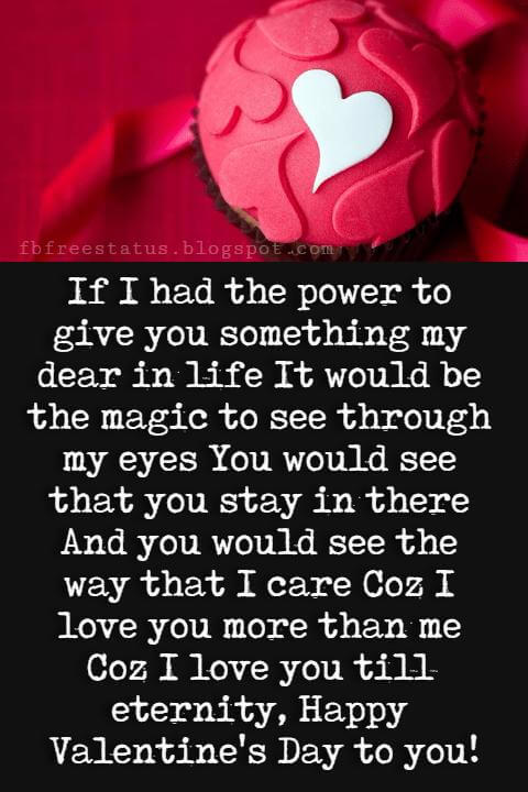 Valentines Day Wishes, If I had the power to give you something my dear in life It would be the magic to see through my eyes You would see that you stay in there And you would see the way that I care Coz I love you more than me Coz I love you till eternity, Happy Valentine's Day to you!