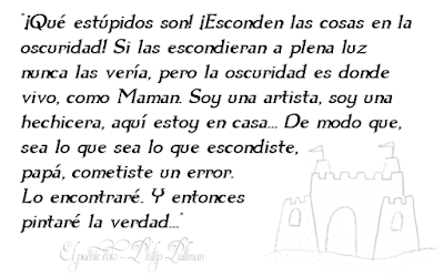 ¡Qué estúpidos son! ¡Esconden las cosas en la oscuridad! Si las escondieran a plena luz nunca las vería, pero la oscuridad es donde vivo, como Maman. Soy una artista, soy una hechicera, aquí estoy en casa... De modo que, sea lo que sea lo que escondiste, papá, cometiste un error. Lo encontraré. Y entonces pintaré la verdad...