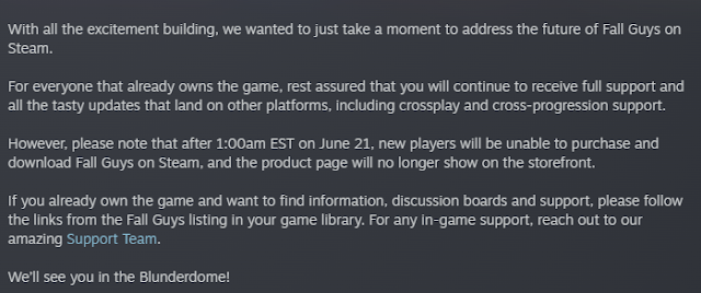 With all the excitement building, we wanted to just take a moment to address the future of Fall Guys on Steam.  For everyone that already owns the game, rest assured that you will continue to receive full support and all the tasty updates that land on other platforms, including crossplay and cross-progression support.  However, please note that after 1:00am EST on June 21, new players will be unable to purchase and download Fall Guys on Steam, and the product page will no longer show on the storefront.  If you already own the game and want to find information, discussion boards and support, please follow the links from the Fall Guys listing in your game library. For any in-game support, reach out to our amazing Support Team.  We’ll see you in the Blunderdome