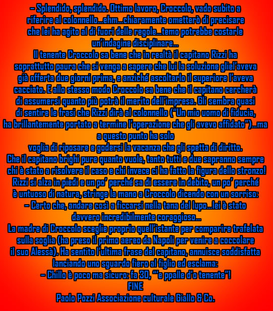 – Splendido, splendido. Ottimo lavoro, Croccolo, vado subito a  riferire al colonnello…ehm…chiaramente ometterò di precisare  che lei ha agito al di fuori delle regole…temo potrebbe costarle un’indagine disciplinare… Il tenente Croccolo sa bene che in realtà il capitano Rizzi ha  soprattutto paura che si venga a sapere che lui la soluzione gliel’aveva  già offerta due giorni prima, e anziché ascoltarlo il superiore l’aveva  cacciato. E allo stesso modo Croccolo sa bene che il capitano cercherà  di assumersi quanto più potrà il merito dell’impresa. Gli sembra quasi  di sentire le frasi che Rizzi dirà al colonnello (“Un mio uomo di fiducia, ha brillantemente portato a termine l’operazione che gli avevo affidato”)…ma  a questo punto ha solo voglia di riposare e godersi la vacanza che gli spetta di diritto.  Che il capitano brighi pure quanto vuole, tanto tutti e due sapranno sempre  chi è stato a risolvere il caso e chi invece ci ha fatto la figura dello stronzo! Rizzi si alza in piedi e un po’ perché sa di essere in debito, un po’ perché  è untuoso di natura, stringe la mano a Croccolo dicendo con un sorriso: – Certo che, andare così a ficcarsi nella tana del lupo…lei è stato  davvero incredibilmente coraggioso… La madre di Croccolo sceglie proprio quell’istante per comparire trafelata  sulla soglia (ha preso il primo aereo da Napoli per venire a coccolare  il suo Alessà). Ha sentito l’ultima frase del capitano, annuisce soddisfatta  lanciando uno sguardo fiero al figlio ed esclama: – Chillo è poco ma sicuro: fa 30, “‘e ppalle d’o tenente”! FINE Paolo Pozzi Associazione culturale Giallo & Co.