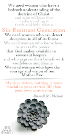 We need women who have a bedrock understanding of the doctrine of Christ and who will use that understanding to teach and help raise a sin-resistant generation.12 We need women who can detect deception in all of its forms. We need women who know how to access the power that God makes available to covenant keepers and who express their beliefs with confidence and charity. We need women who have the courage and vision of our Mother Eve.  My dear sisters, nothing is more crucial to your eternal life than your own conversion. - Russell M. Nelson