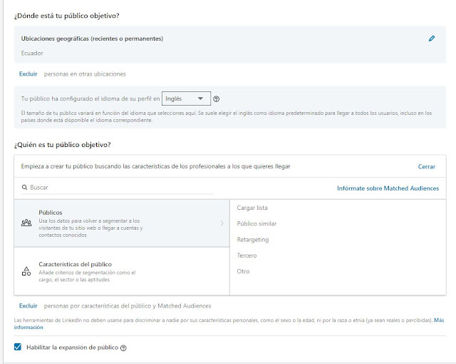 Define tu público objetivo: nos abrirá un recuadro para escoger nuestra segmentación y escoger nuestra audiencia. Aquí en lenguaje pondremos español o el idioma que deseas que hable tu audiencia. El público lo puedes guardar de otras campañas para que no lo tengas que volver a crear, lo cual es bastante útil para cuando quieres usar la misma segmentación no tener que volverlo a crear desde cero.Tambien podemos modificarlo aquí mismo y luego guardarlo como uno nuevo, luego escogemos la ubicación de la campaña a la gente a la que queremos llegar donde está ubicada y te da la opción de que hayan estado recientemente ahí o vivan ahí o simplemente vivan ahí. Abajo tenemos la opción de excluir a gente de otras partes dentro de un mismo país y los atributos de la audiencia que queramos incluir: su compañía, su información demográfica, su nivel de educación su nivel de experiencia laboral o sus intereses e incluso listas de retargeting que ya hayamos subido a la plataforma. Puedes segmentar por genero (hombres, mujeres), edades, intereses, nivel de educación. Aquí Linkedin calculará la audiencia a la que puede llegar, dandote cifras aproximadas. Tenemos una opción tambien que te permite expandir la audiencia a gente que cumpla con unos parámetros similares a los que hemos escogido.