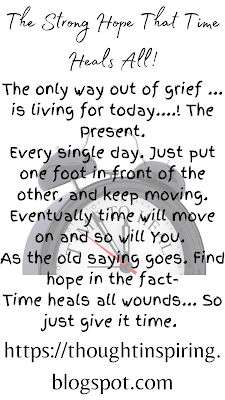 The Strong Hope That Time Heals All!   The only way out of grief ... is living for today....! The Present.  Every single day. Just put one foot in front of the other, and keep moving.  Eventually time will move on and so will You.   As the old saying goes. Find hope in the fact-  Time heals all wounds... So just give it time.      Do Like Share and Follow to stay up-to-date and keep the ball of Positivity Rolling..... Thank you.   https://thoughtinspiring.blogspot.com