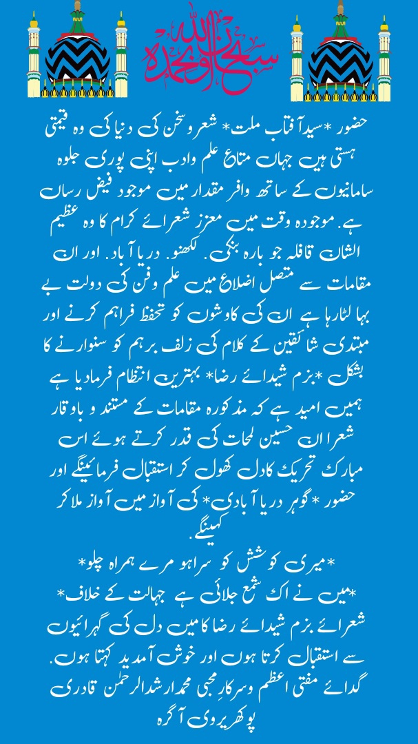 پیغام حضور فاتح آگرہ  سبحان اللہ سبحان اللہ حضور *سیدآفتاب ملت* شعروسخن کی دنیا کی وہ قیمتی ہستی ہیں جہاں متاع علم وادب اپنی پوری جلوہ سامانیوں کے ساتھ وافر مقدار میں موجود فیض رساں ہے. موجودہ وقت میں معزز شعرائے کرام کا وہ عظیم الشان قافلہ جو بارہ بنکی. لکھنو. دریا آباد. اور ان مقامات سے متصل اضلاع میں علم وفن کی دولت بے بہا لٹارہا ہے  ان کی کاوشوں کو تحفظ فراہم کرنے اور مبتدی شائقین کے کلام کی زلف برہم کو سنوارنے کا بشکل *بزم شیدائے رضا* بہترین انتظام فرمادیا ہے ہمیں امید ہے کہ مذکورہ مقامات کے مستند و باوقار شعرا ان حسین لمحات کی قدر کرتے ہوئے اس مبارک تحریک کادل کھول کر استقبال فرمائینگے اور حضور *گوہر دریا آبادی* کی آواز میں آواز ملاکر کہینگے.  *میری کوشش کو  سراہو مرے ہمراہ چلو* *میں نے اک شمع جلائی ہے  جہالت کے خلاف*  شعرائے بزم شیدائے رضا کا میں دل کی گہرائیوں سے استقبال کرتا ہوں اور خوش آمدید کہتا ہوں.  گدائے مفتی اعظم وسرکارِمحبی محمدارشدالرحمٰن قادری پوکھریروی آگرہ