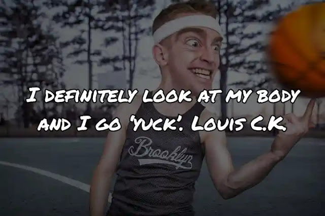 I definitely look at my body and I go ‘yuck’. Louis C.K.