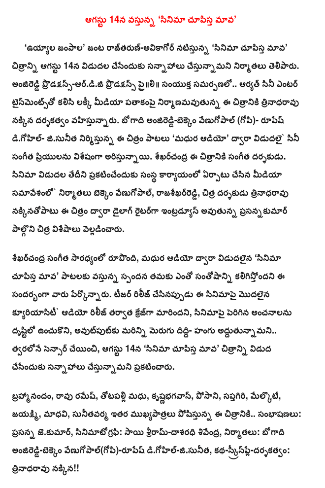  On August 14, Cinema Chupistha Mava'      'Artsy jampala a couple rajtarun-avikagor's' Cinema Chupistha Mava"the producers said that the film would be released on August 14. Anjireddi Productions-ardiji Productions praili Entertainment in association with the US .. aryat film fox trinadharavu the film is directed by Lucky Media banner under construction. Bogadi anjireddi-bekkem Venugopal (Gopi) - Rupesh digohil jisunita this film with songs' melodies audio, film music lovers vidudalai by aristunnayi exponentially. Sekharcandra music director of this film. The company set up office to announce the release date of the film producers bekkem media samavesanlo Venugopal, Reddy, director trinadharavu nakkinatopatu Chitra prasannakumar to take part in this film dialogue writer Chitra introduce something that is being said. Sekharcandra when it led the music, melodies audio release, Cinema Chupistha Mava'songs are very happy that they are coming in response to that. When the release of the teaser of the film has become a craze after kyuriyasiti audio, keeping in mind the expectations raised in the film, the output of the sensor as soon as possible .. more addutunnamani made to improve the diddi addition, on August 14, "a film showing the human 'announced that we plan to release the film. Brahmi, Ramesh Rao, Madhu totapalli, krsnabhagavan, posani, Saptagiri, woke up, jayaksmi, Madhavi, sunitavarma other .. dialogue plays an important role in this film: Prasanna jekumar, cinematography: Sai Ram-dasaradhi sivendra, producers: bogadi anjireddi-bekkem Venugopal (Gopi) rupes digohil-jisunita, Story-Screenplay-Direction: trinadharavu fox !!