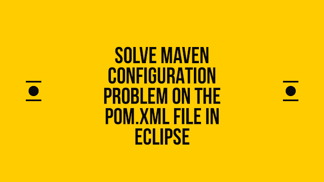 Solve Maven configuration Problem on the pom.xml file in eclipse