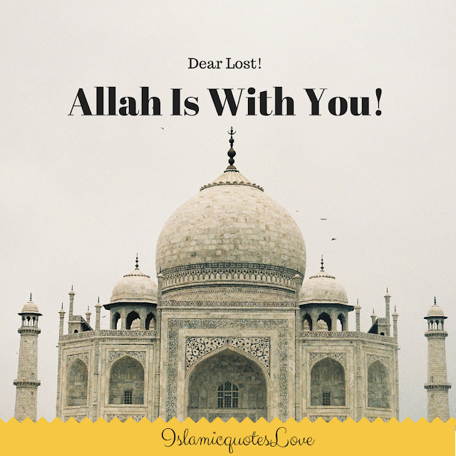 Dear Lost!  "Allah Is With You!   When you're lost not knowing what to do or where to go or whom to ask, but have you ever thought that you have a God to pray to?  Or a Listener that can hear your problems?  His Name is "Al-Rahman,  Al-Raheem, Al-Wudud, Al-Aleem, Al-Khabeer, Al-Wali, Al-Hafez, An-Nasser, As-Sami", and The Best Listener ever,  isn't that enough?  aren't you blessed? isn't it enough that Islam is your religion and Allah is your Lord?   Allah doesn't just listen, He actually solves. Allah doesn't just solve, but He rewards. Allah doesn't just reward, but He actually teaches you how to deal with life, how to let go and depend on Him and then yourself. Allah wants you to have faith in Him because the more the faith the sooner the solution.  When pains and sadness fill your heart and tears flow in your eyes. Remember this. Allah is with you, still with you and always with you.   Allah the Exalted says.  "Your Lord never abandoned you, nor did He forget you." (Al-Qur'an 93:3).﻿