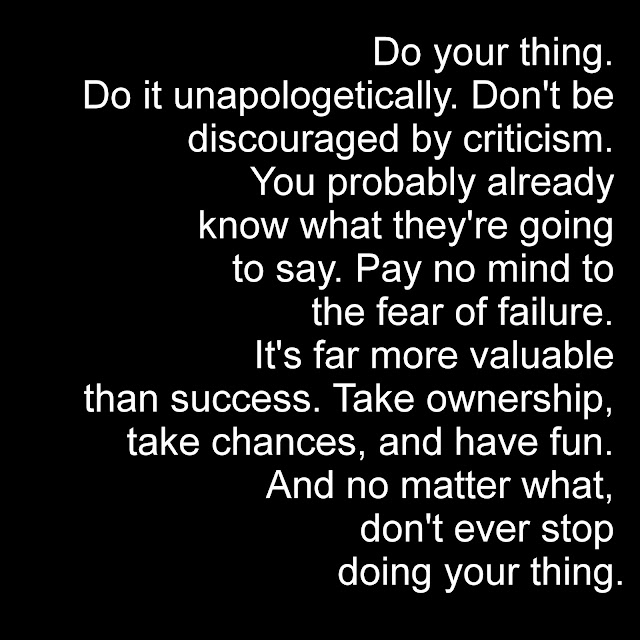 Do your thing. Do it unapologetically. Don´t be discouraged by criticism. You probably already know what they´re going to say.Pay no mind to the fear of failure. It´s far more valuable than success. Take ownership, take chances, and have fun. And no matter what, don´t ever stop doing your thing.