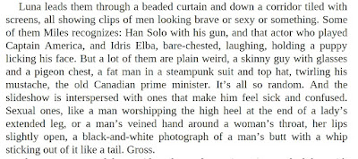 Luna leads them through a beaded curtain and down a corridor tiled with screens, all showing clips of men looking brave or sexy or something. Some of them Miles recognizes: Han Solo with his gun, and that actor who played Captain America, and Idris Elba, bare-chested, laughing, holding a puppy licking his face. But a lot of them are plain weird, a skinny guy with glasses and a pigeon chest, a fat man in a steampunk suit and top hat, twirling his mustache, the old Canadian prime minister. It’s all so random. And the slideshow is interspersed with ones that make him feel sick and confused. Sexual ones, like a man worshipping the high heel at the end of a lady’s extended leg, or a man’s veined hand around a woman’s throat, her lips slightly open, a black-and-white photograph of a man’s butt with a whip sticking out of it like a tail. Gross.