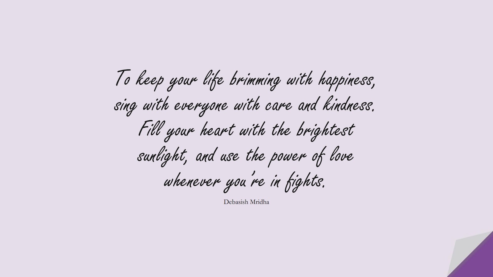 To keep your life brimming with happiness, sing with everyone with care and kindness. Fill your heart with the brightest sunlight, and use the power of love whenever you’re in fights. (Debasish Mridha);  #HappinessQuotes