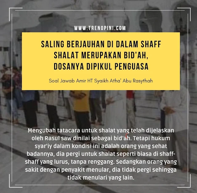 Mengubah tatacara untuk shalat yang telah dijelaskan oleh Rasul saw dinilai sebagai bid’ah. Tetapi hukum syar’iy dalam kondisi ini adalah orang yang sehat badannya, dia pergi untuk shalat seperti biasa di shaff-shaff yang lurus, tanpa renggang. Sedangkan orang yang sakit dengan penyakit menular, dia tidak pergi sehingga tidak menulari yang lain.