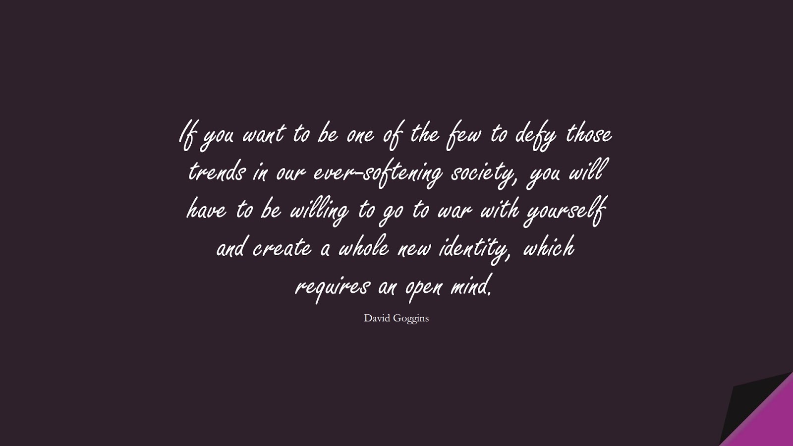 If you want to be one of the few to defy those trends in our ever-softening society, you will have to be willing to go to war with yourself and create a whole new identity, which requires an open mind. (David Goggins);  #CourageQuotes