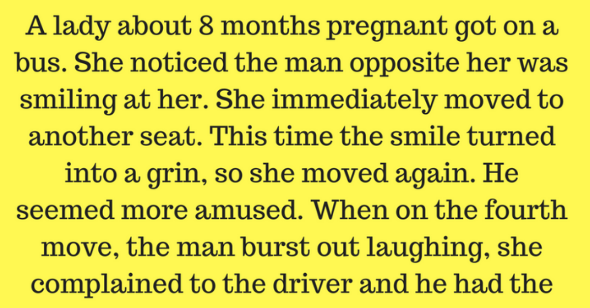 A lady about 8 months pregnant got on a bus. She noticed a man opposite her was smiling at her. She immediately moved to another seat. This time the man’s smile turned into a grin, so she move again. The man seemed more amused. When she moved for the fourth time, the man burst out laughing, she complained to the driver and he had the man arrested.  The case came up in court. The judge asked the man, (about 20 years old), what he had to say for himself. The man replied, “Well your Honor, it was like this: When the lady got on the bus, I couldn’t help but notice her condition.     She sat under a sweets sign that said, THE DOUBLEMINT TWINS ARE COMING, and I grinned.     Then she moved and sat under a sign that said, LOGAN’S LINIMENT WILL REDUCE THE SWELLING, I had to smile.  Then she placed herself under a deodorant sign than said, WILLIAMS BIG STICK DID THE TRICK, I could hardly contain myself.  But, your Honor, when she moved the fourth time and sat under a sign that said, GOODYEAR RUBBER COULD HAVE PREVENTED THIS ACCIDENT, I just lost it.  The case was dismissed.