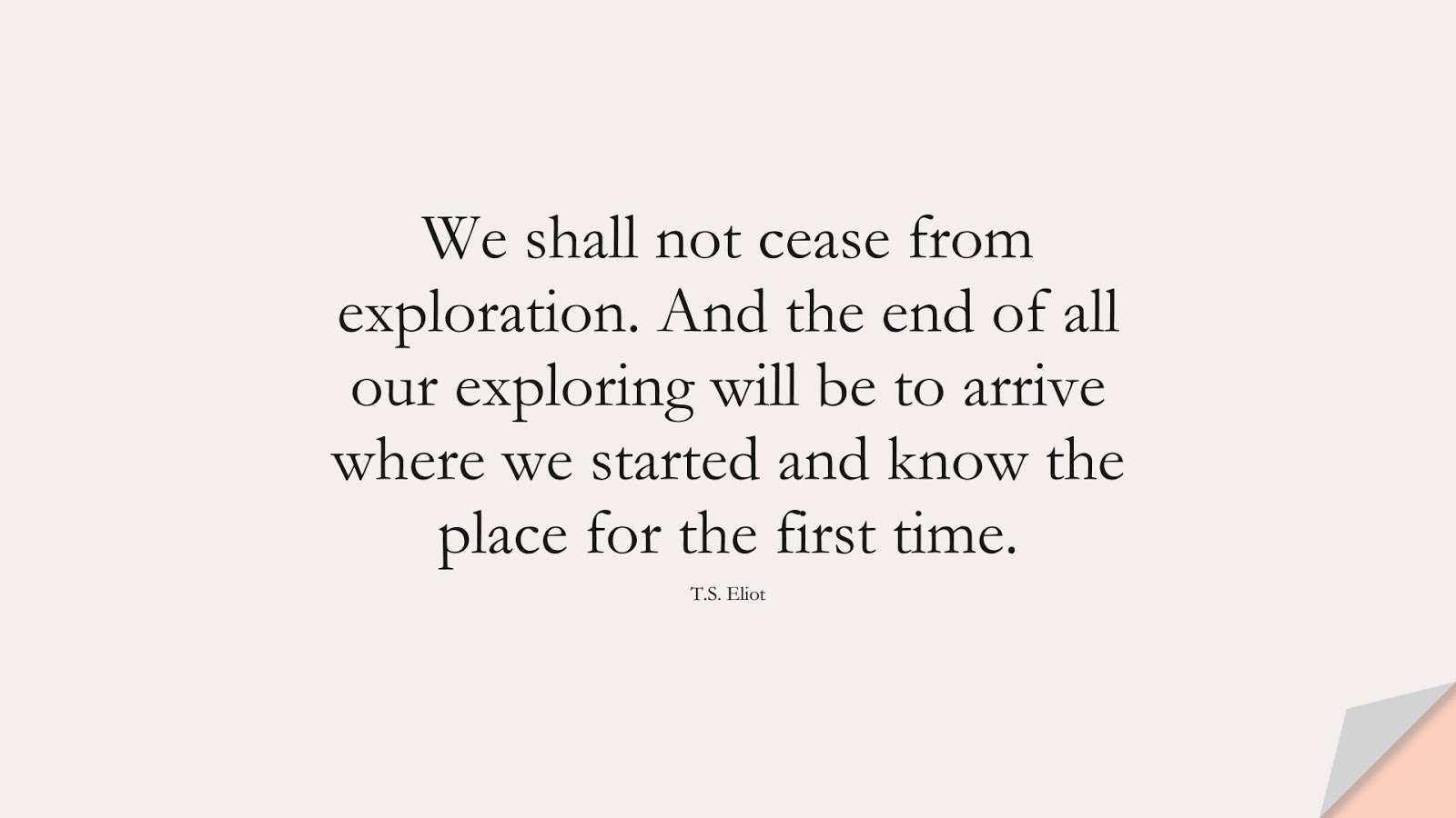 We shall not cease from exploration. And the end of all our exploring will be to arrive where we started and know the place for the first time. (T.S. Eliot);  #InspirationalQuotes