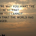 CHANGE THE WAY YOU WANT THE WORLD TO BE SO THAT TOMORROW YOU CANNOT COMPLAIN THAT THE WORLD HAS NOT CHANGED.
