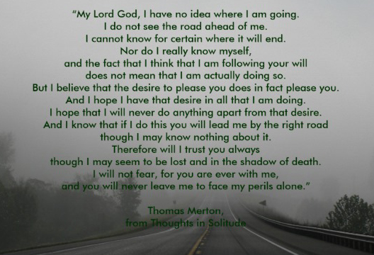 My Lord God, I have no idea where I am going. I do not see the road ahead of me. I cannot know for certain where it will end. Nor do I really know myself, and the fact that I think that I am following your will does not mean that I am actually doing so. But I believe that the desire to please you does in fact please you. And I hope I have that desire in all that I am doing. I hope that I will never do anything apart from that desire. And I know that if I do this you will lead me by the right road, though I may know nothing about it. Therefore will I trust you always, though I may seem to be lost and in the shadow of death. I will not fear, for you are ever with me, and you will never leave me to face my perils alone