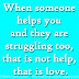 When someone helps you and they are struggling too, that is not help, that is love.