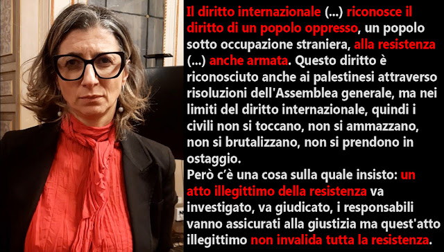 In foto Francesca Albanese. Nella didascalia si vede una sua dichiarazione: <<Il diritto internazionale, in particolare il protocollo aggiuntivo alla convenzione di Ginevra, riconosce il diritto di un popolo oppresso, un popolo sotto occupazione straniera, alla resistenza. (...) Questo diritto è riconosciuto anche ai palestinesi attraverso risoluzioni dell'Assemblea generale ma nei limiti del diritto internazionale, quindi i civili non si toccano, non si ammazzano, non si brutalizzano, non si prendono in ostaggio.  Però c’è una cosa sulla quale insisto: un atto illegittimo della resistenza va investigato, va giudicato, i responsabili vanno assicurati alla giustizia ma quest'atto illegittimo non invalida la resistenza tutta.>>