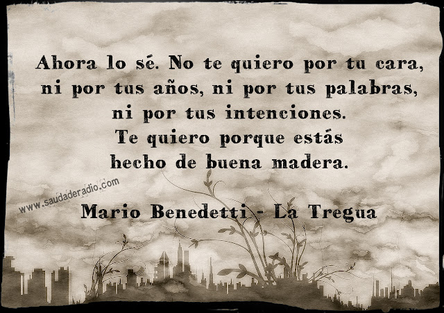 "Ahora lo sé. No te quiero por tu cara, ni por tus años, ni por tus palabras, ni por tus intenciones. Te quiero porque estás hecho de buena madera" Mario Benedetti