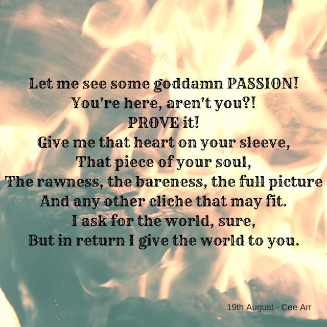 19th August //Let me see some goddamn PASSION! / You're here, aren't you?! / PROVE it! / Give me that heart on your sleeve, / That piece of your soul, / The rawness, the bareness, the full picture / And any other cliche that may fit. / I ask for the world, sure, / But in return I give the world to you.