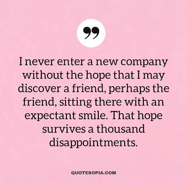 "I never enter a new company without the hope that I may discover a friend, perhaps the friend, sitting there with an expectant smile. That hope survives a thousand disappointments." ~ A. C. Benson