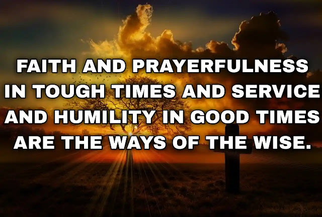 Faith and prayerfulness in tough times and service and humility in good times are the ways of the wise.