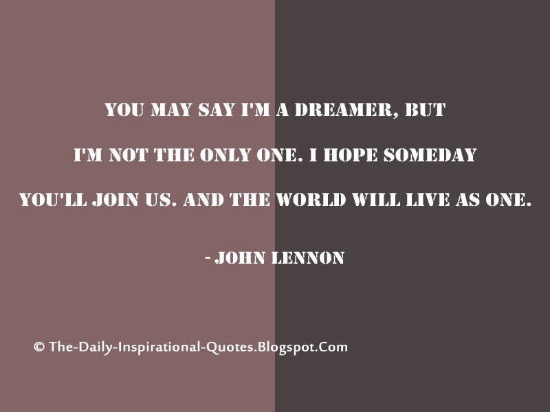 You may say I'm a dreamer, but I'm not the only one. I hope someday you'll join us. And the world will live as one. - John Lennon