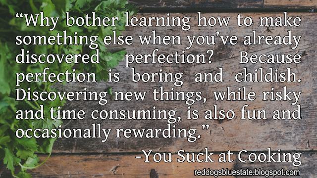 “Why bother learning how to make something else when you’ve already discovered perfection? Because perfection is boring and childish. Discovering new things, while risky and time consuming, is also fun and occasionally rewarding.” -You Suck at Cooking