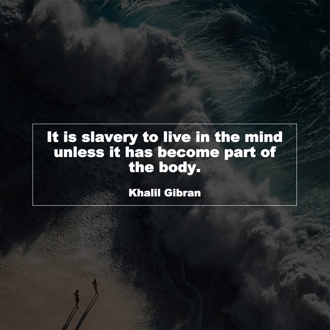 It is slavery to live in the mind unless it has become part of the body. (Khalil Gibran)